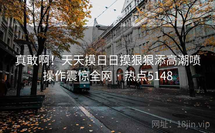 真敢啊！天天摸日日摸狠狠添高潮喷操作震惊全网 · 热点5148