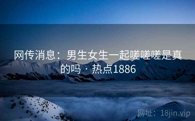 网传消息:男生女生一起嗟嗟嗟是真的吗 · 热点1886 网传消息:男生女生一起嗟嗟嗟是真的吗 · 热点1886