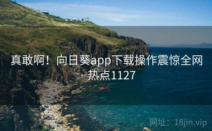 真敢啊！向日葵app下载操作震惊全网 · 热点1127