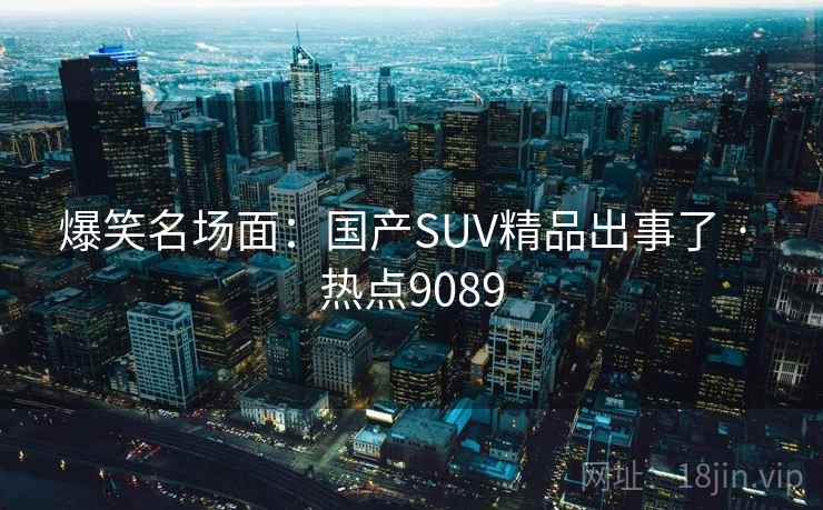 爆笑名场面:国产SUV精品出事了 · 热点9089 爆笑名场面:国产SUV精品出事了 · 热点9089