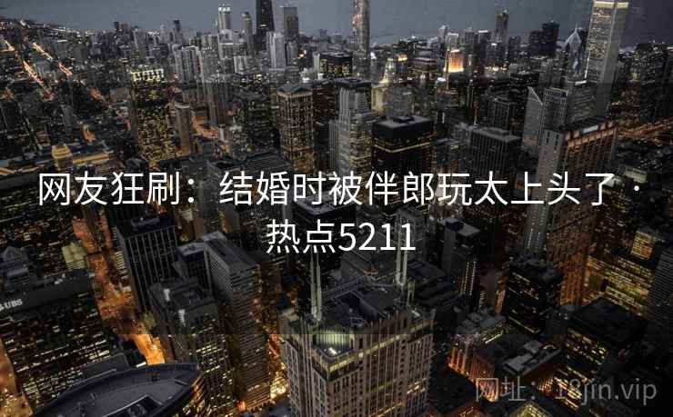 网友狂刷：结婚时被伴郎玩太上头了 · 热点5211