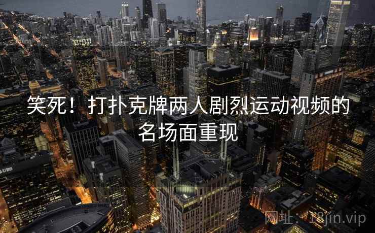 笑死!打扑克牌两人剧烈运动视频的名场面重现 笑死!打扑克牌两人剧烈运动视频的名场面重现