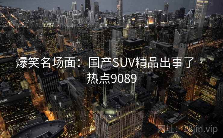 爆笑名场面:国产SUV精品出事了 · 热点9089 爆笑名场面:国产SUV精品出事了 · 热点9089
