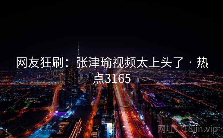 网友狂刷:张津瑜视频太上头了 · 热点3165 网友狂刷:张津瑜视频太上头了 · 热点3165