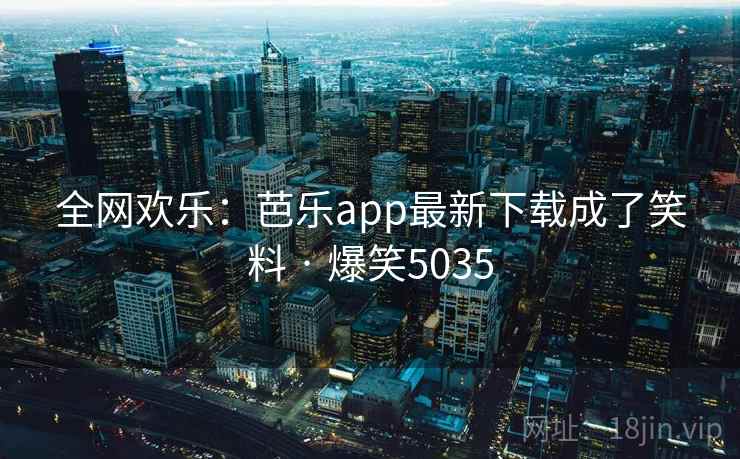 全网欢乐:芭乐app最新下载成了笑料 · 爆笑5035 全网欢乐:芭乐app最新下载成了笑料 · 爆笑5035