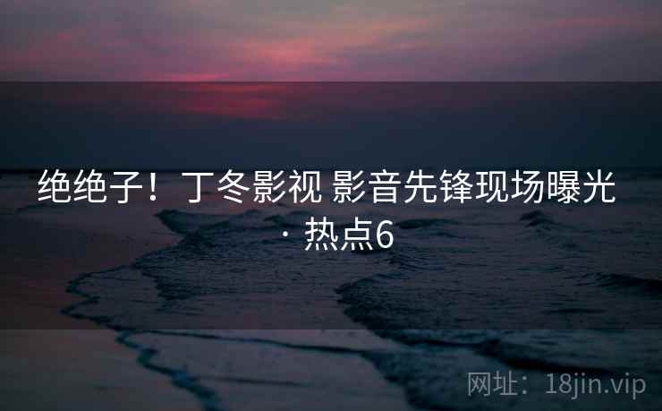 绝绝子!丁冬影视 影音先锋现场曝光 · 热点6 绝绝子!丁冬影视 影音先锋现场曝光 · 热点6