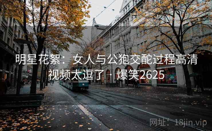 明星花絮:女人与公狍交酡过程高清视频太逗了 · 爆笑2625 明星花絮:女人与公狍交酡过程高清视频太逗了 · 爆笑2625